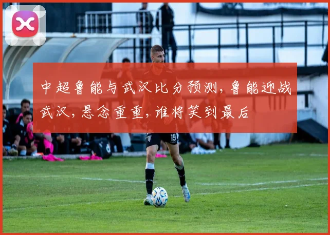 中超鲁能与武汉比分预测,鲁能迎战武汉,悬念重重,谁将笑到最后