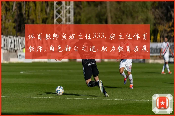 体育教师当班主任333,班主任体育教师,角色融合之道,助力教育发展