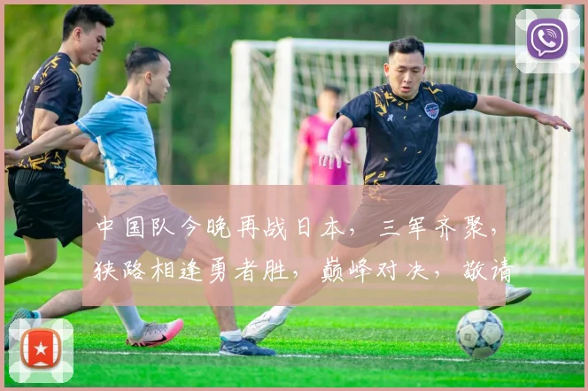 中国队今晚再战日本，三军齐聚，狭路相逢勇者胜，巅峰对决，敬请期待