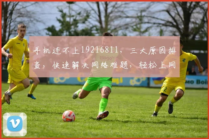 手机连不上19216811，三大原因排查，快速解决网络难题，轻松上网