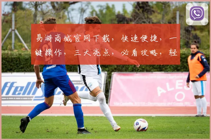 易游商城官网下载，快速便捷，一键操作，三大亮点，必看攻略，轻松畅游