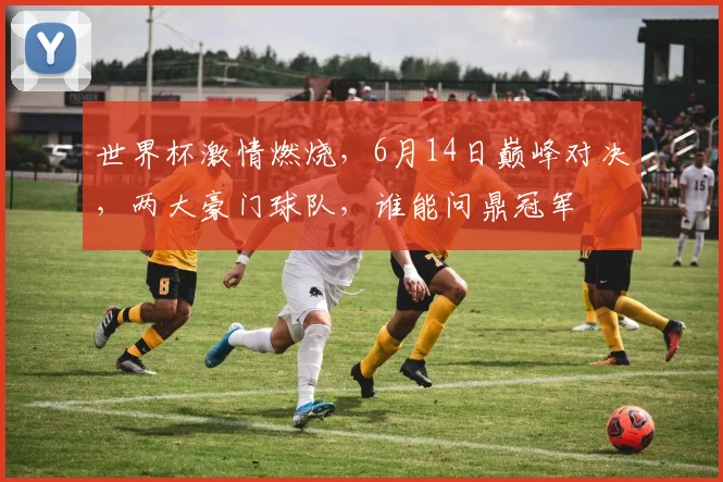 世界杯激情燃烧，6月14日巅峰对决，两大豪门球队，谁能问鼎冠军